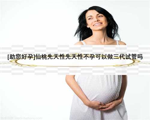 [助您好孕]仙桃先天性先天性不孕可以做三代试管吗